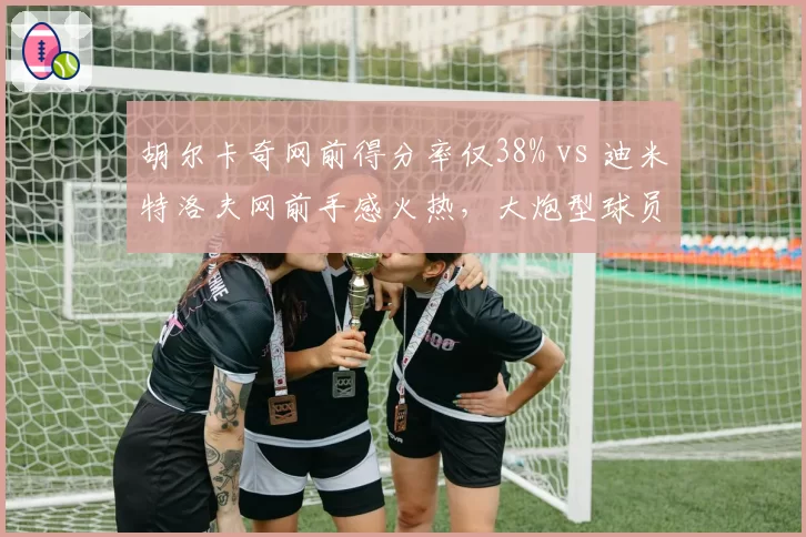 胡尔卡奇网前得分率仅38% vs 迪米特洛夫网前手感火热,大炮型球员战术多样性差距