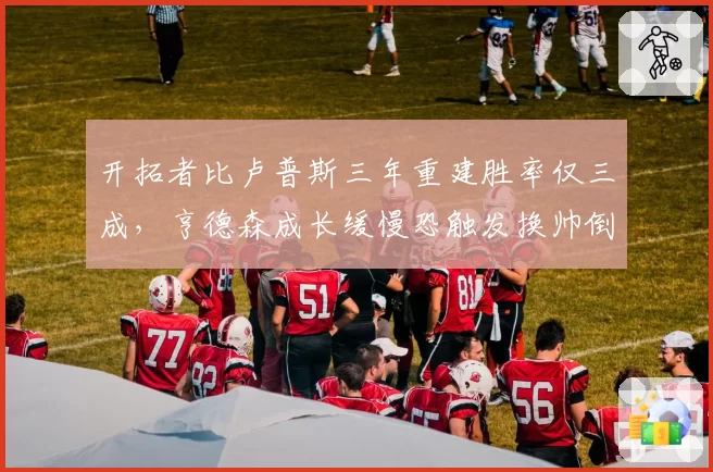 开拓者比卢普斯三年重建胜率仅三成，亨德森成长缓慢恐触发换帅倒计时？